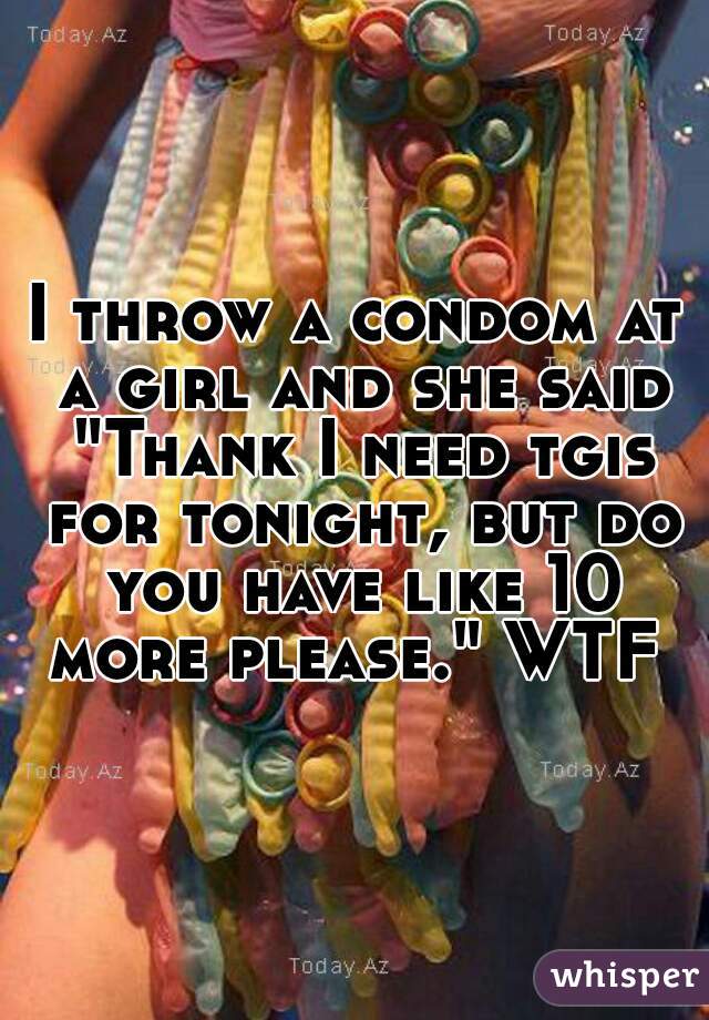 I throw a condom at a girl and she said "Thank I need tgis for tonight, but do you have like 10 more please." WTF 
