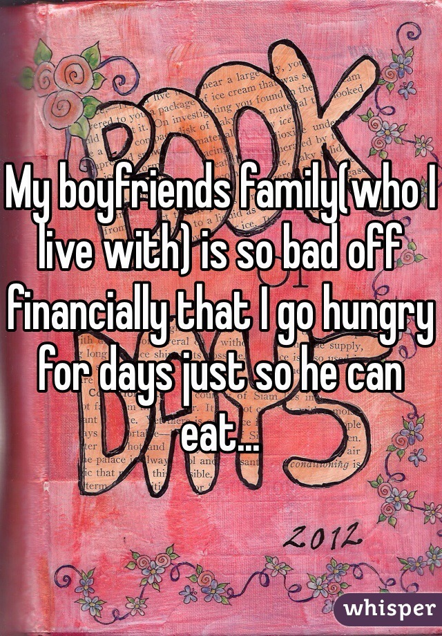 My boyfriends family(who I live with) is so bad off financially that I go hungry for days just so he can eat...