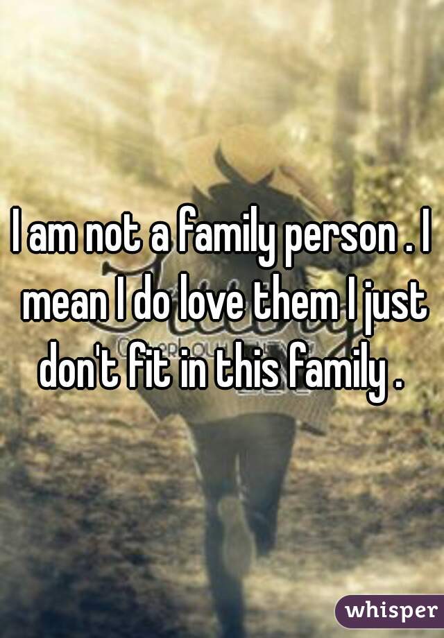 I am not a family person . I mean I do love them I just don't fit in this family . 
