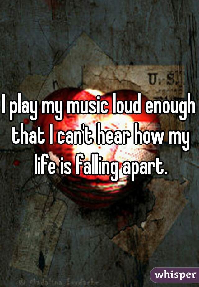 I play my music loud enough that I can't hear how my life is falling apart.
 