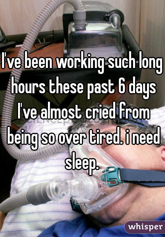 I've been working such long hours these past 6 days I've almost cried from being so over tired. i need sleep. 