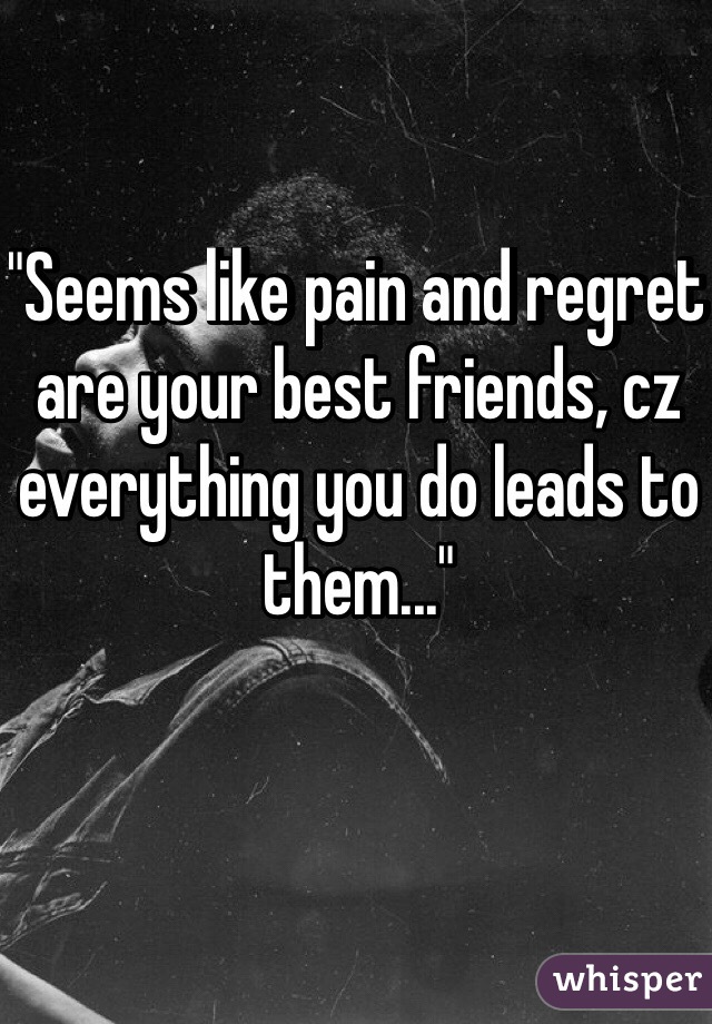 "Seems like pain and regret are your best friends, cz everything you do leads to them..."

