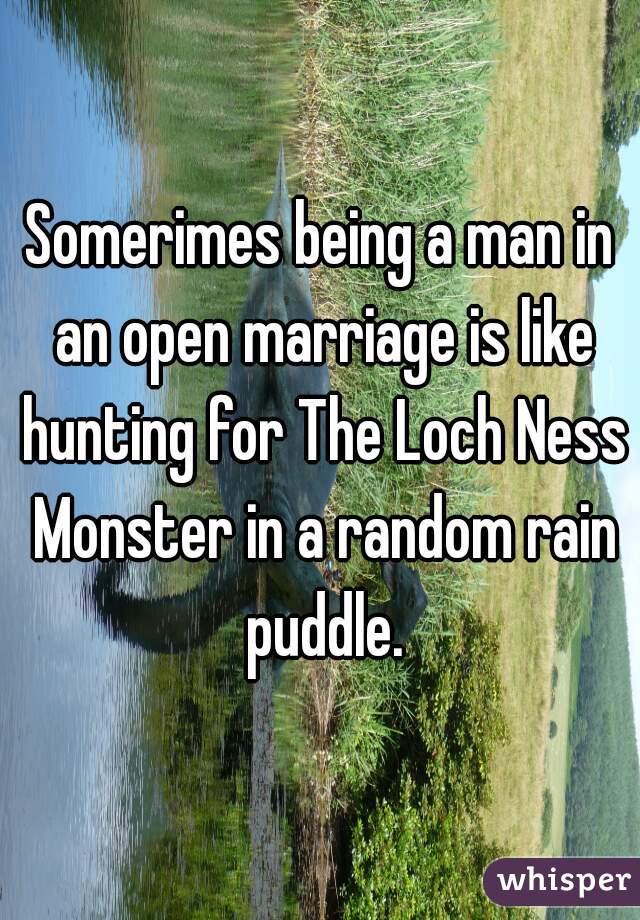 Somerimes being a man in an open marriage is like hunting for The Loch Ness Monster in a random rain puddle.