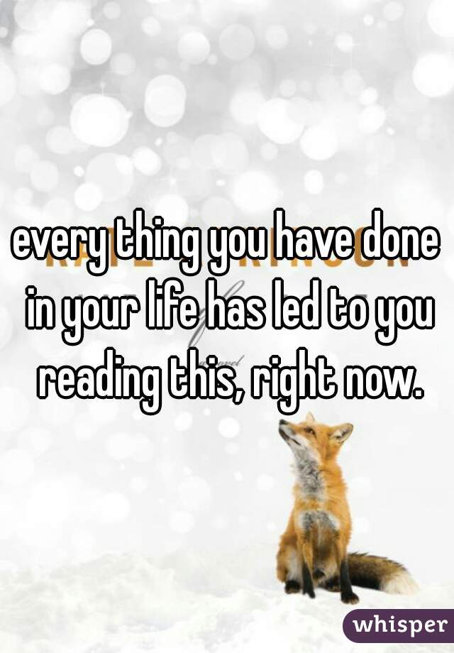 every thing you have done in your life has led to you reading this, right now.