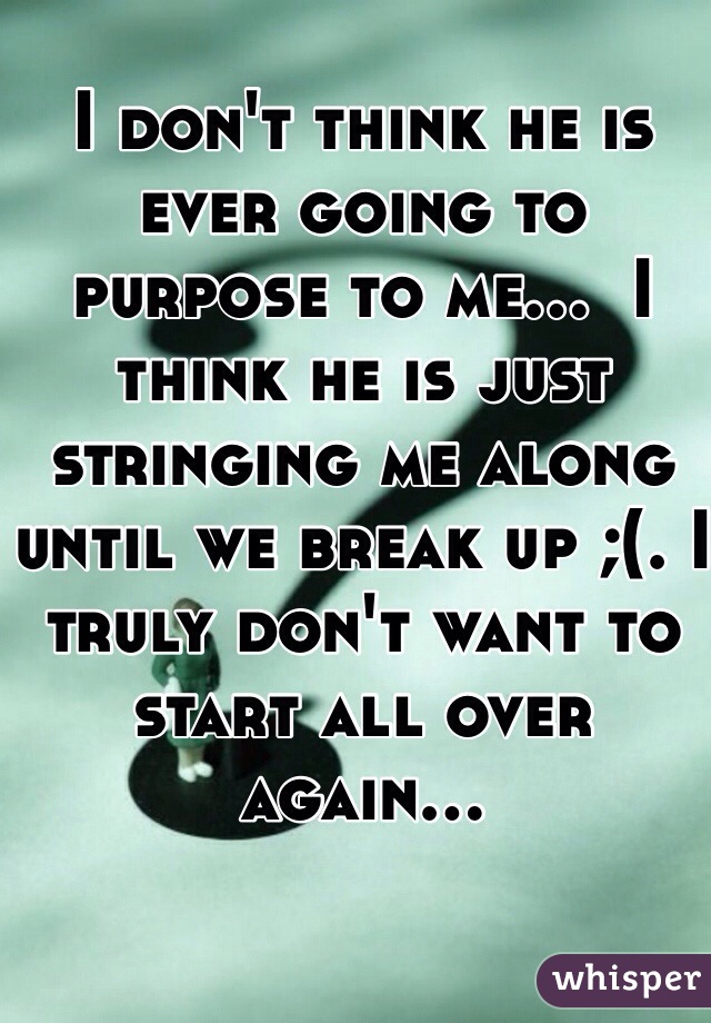 I don't think he is ever going to purpose to me...  I think he is just stringing me along until we break up ;(. I truly don't want to start all over again...  