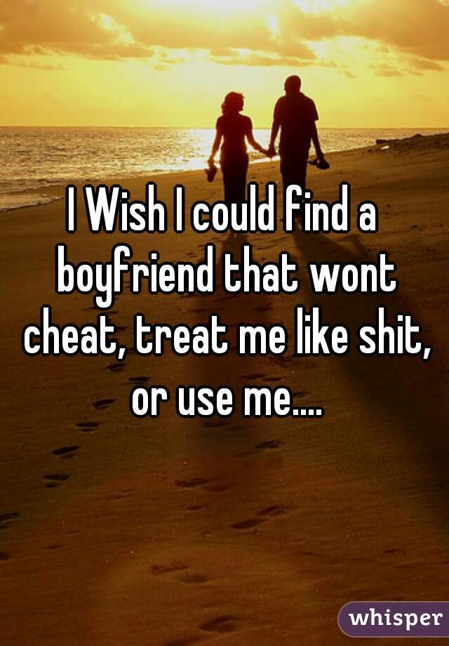 I Wish I could find a boyfriend that wont cheat, treat me like shit, or use me....