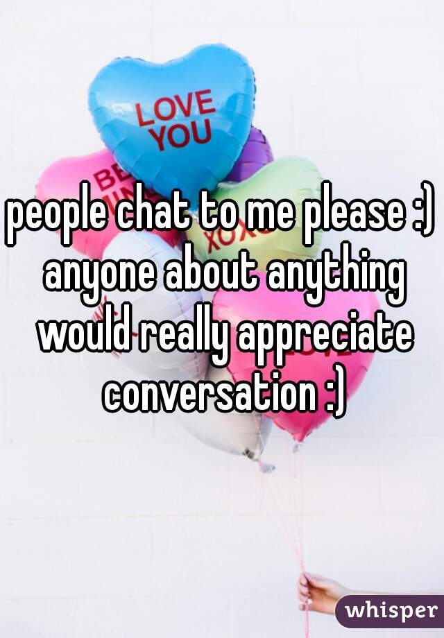 people chat to me please :) anyone about anything would really appreciate conversation :)