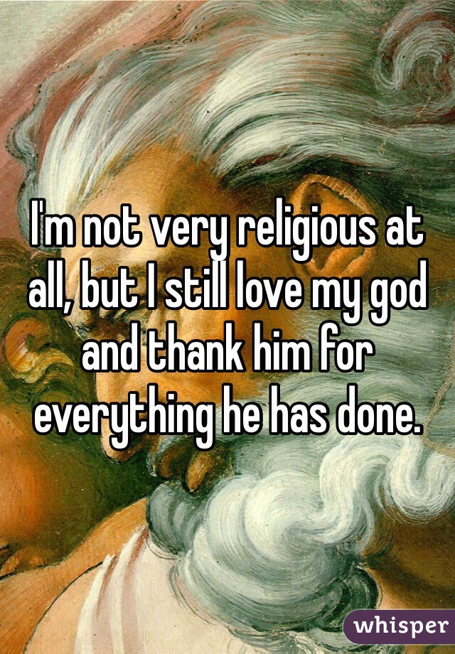 I'm not very religious at all, but I still love my god and thank him for everything he has done. 