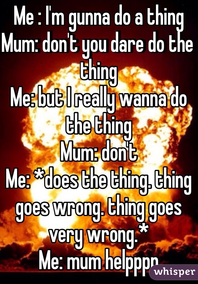 Me : I'm gunna do a thing
Mum: don't you dare do the thing 
Me: but I really wanna do the thing
Mum: don't 
Me: *does the thing. thing goes wrong. thing goes very wrong.*
Me: mum helpppp 