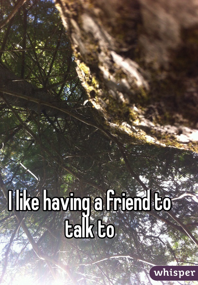 I like having a friend to talk to 
