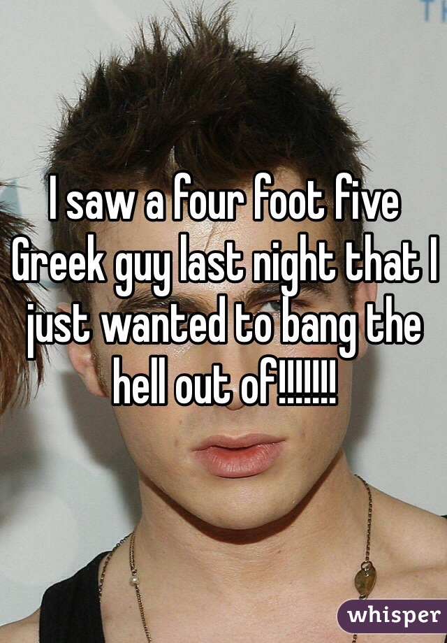 I saw a four foot five Greek guy last night that I just wanted to bang the hell out of!!!!!!!