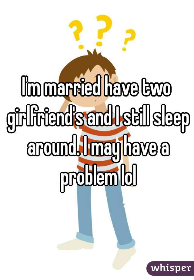 I'm married have two girlfriend's and I still sleep around. I may have a problem lol