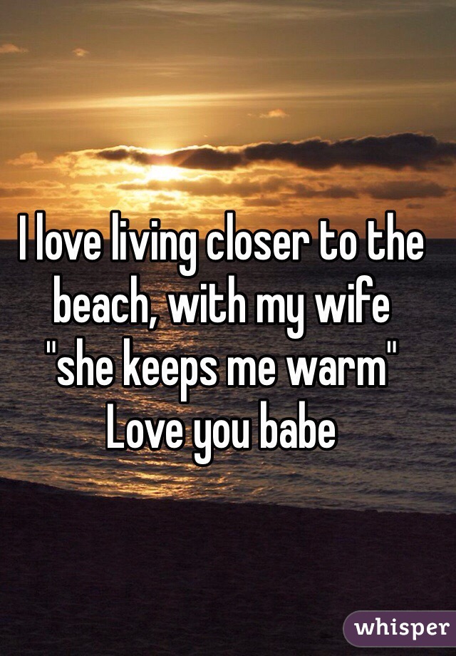 I love living closer to the beach, with my wife 
"she keeps me warm"
Love you babe 