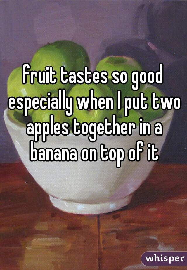 fruit tastes so good especially when I put two apples together in a banana on top of it