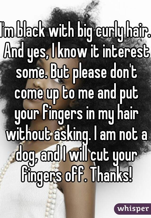 I'm black with big curly hair. And yes, I know it interest some. But please don't come up to me and put your fingers in my hair without asking. I am not a dog, and I will cut your fingers off. Thanks!