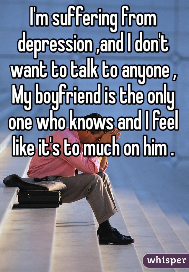 I'm suffering from depression ,and I don't want to talk to anyone ,
My boyfriend is the only one who knows and I feel like it's to much on him .