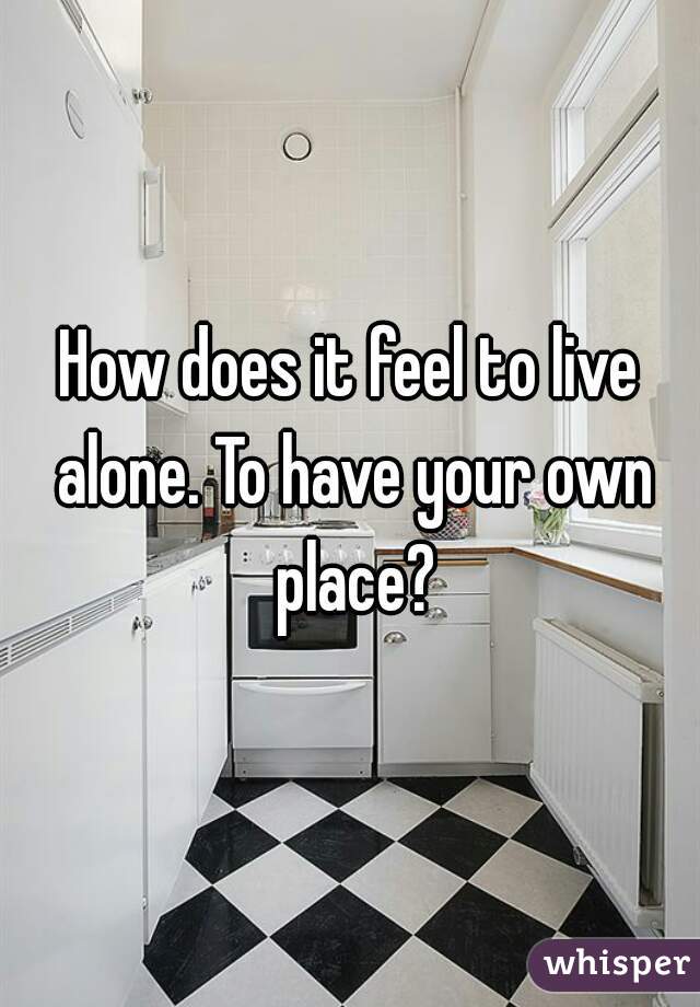 How does it feel to live alone. To have your own place?
