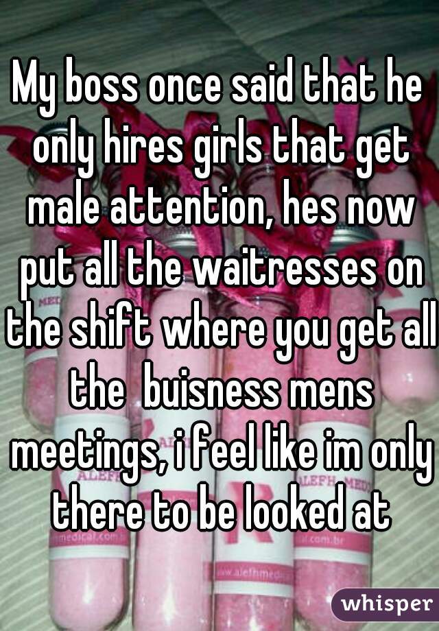 My boss once said that he only hires girls that get male attention, hes now put all the waitresses on the shift where you get all the  buisness mens meetings, i feel like im only there to be looked at