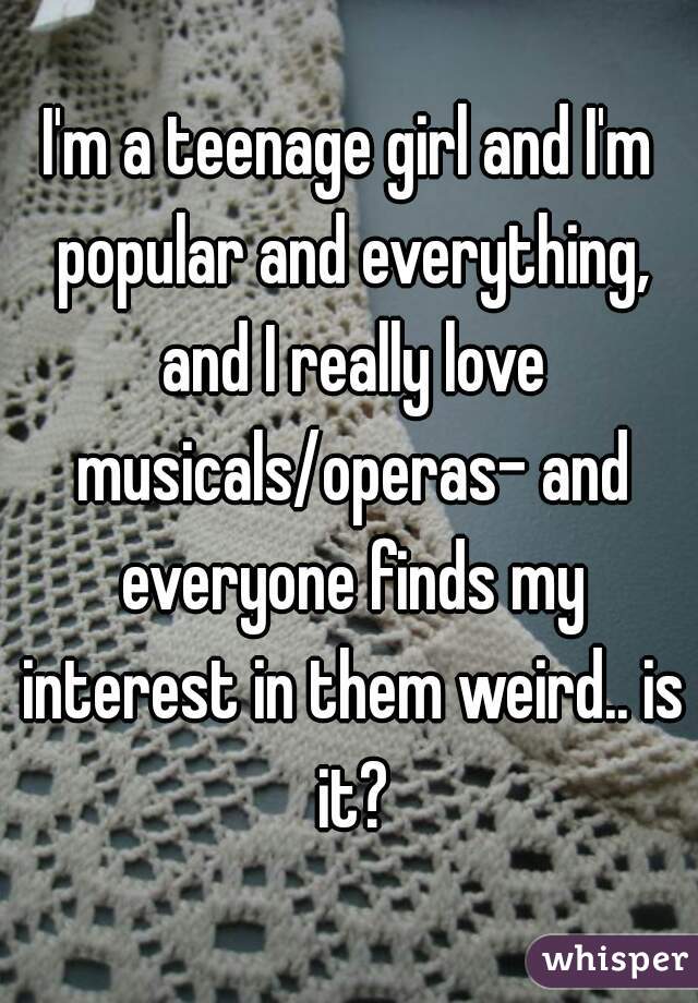 I'm a teenage girl and I'm popular and everything, and I really love musicals/operas- and everyone finds my interest in them weird.. is it?
