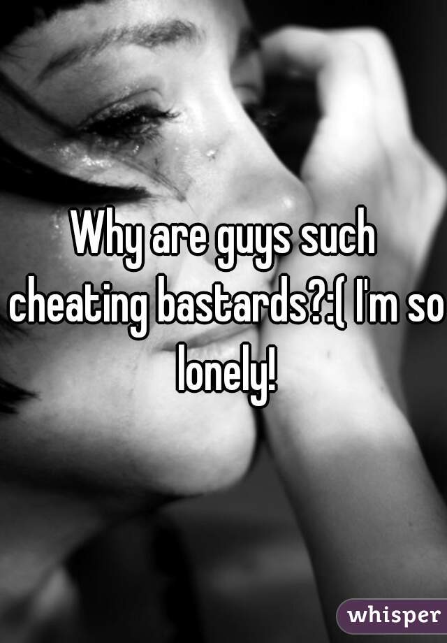 Why are guys such cheating bastards?:( I'm so lonely!