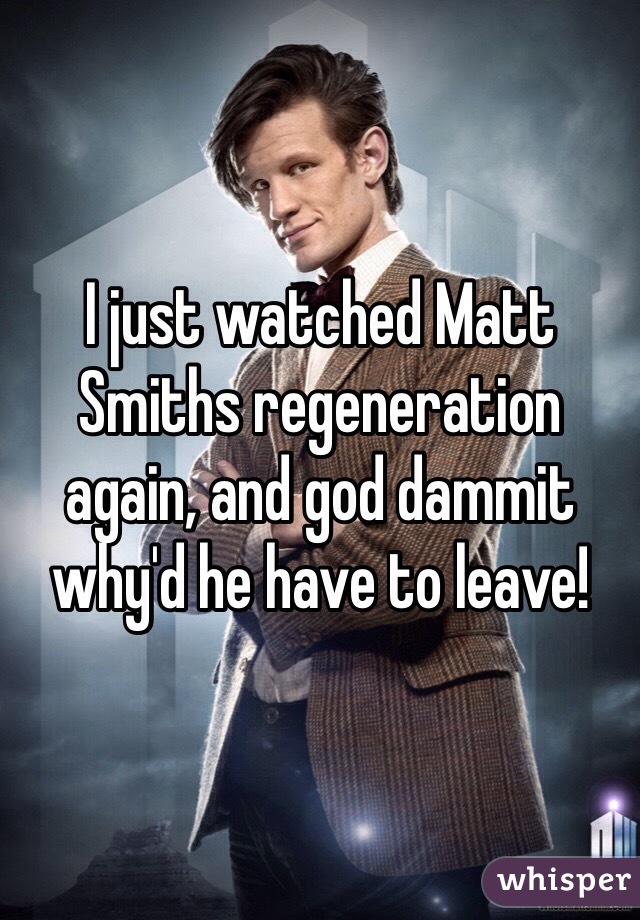 I just watched Matt Smiths regeneration again, and god dammit why'd he have to leave!