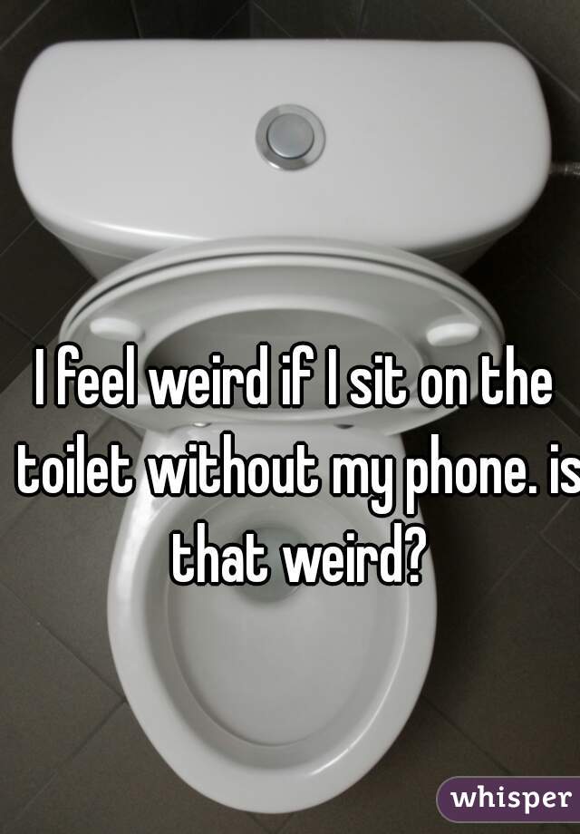 I feel weird if I sit on the toilet without my phone. is that weird?