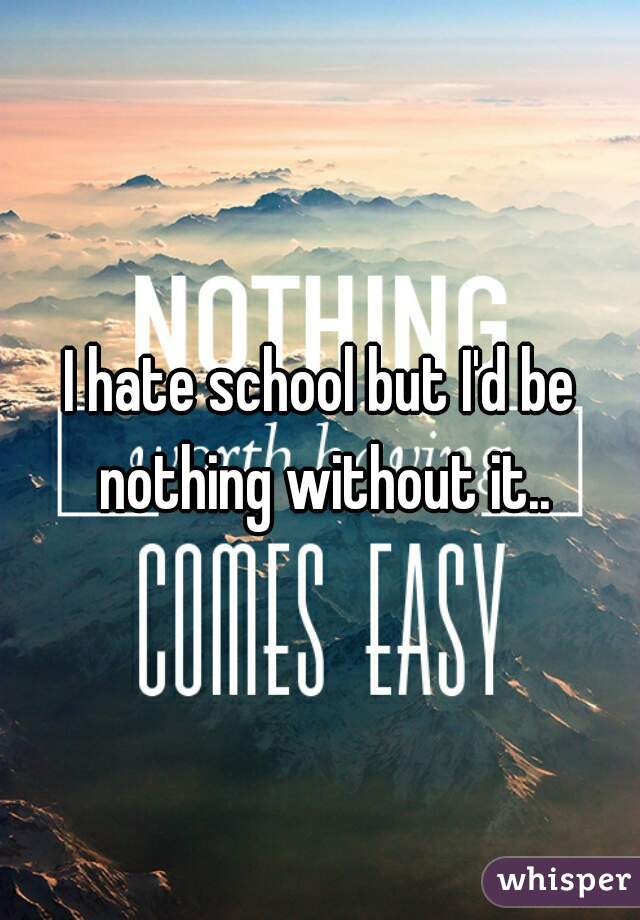 I hate school but I'd be nothing without it..