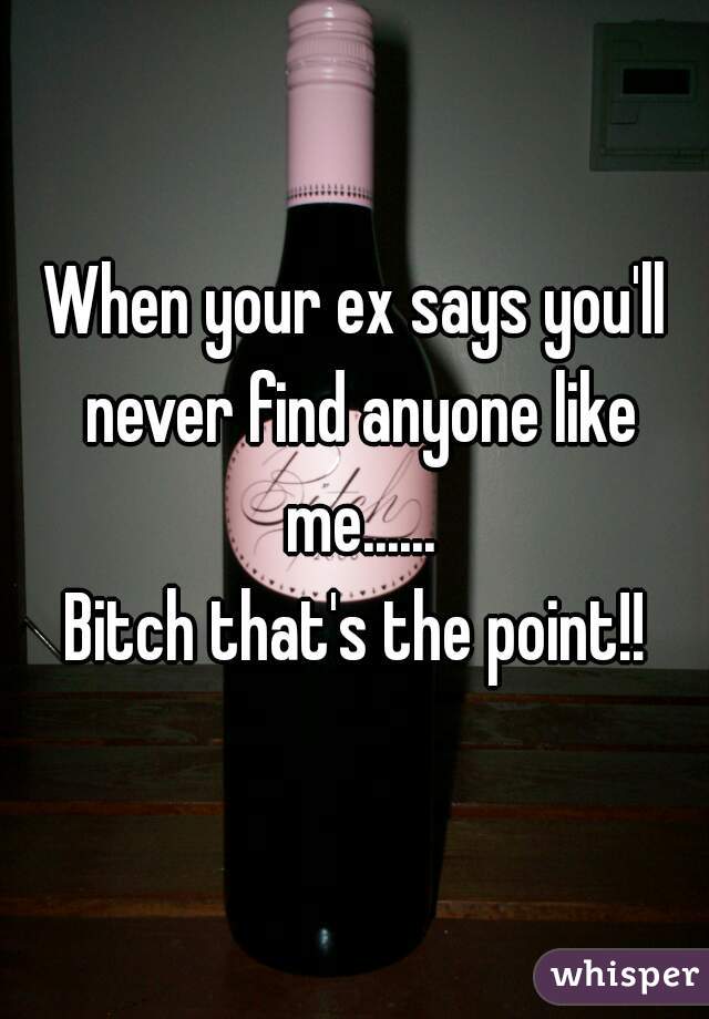 When your ex says you'll never find anyone like me......


Bitch that's the point!!