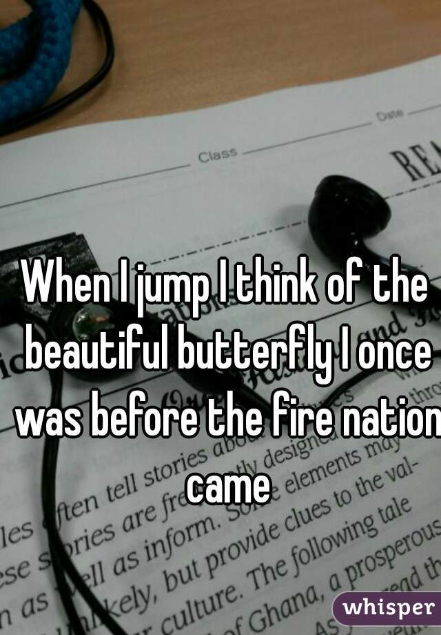 When I jump I think of the beautiful butterfly I once was before the fire nation came
