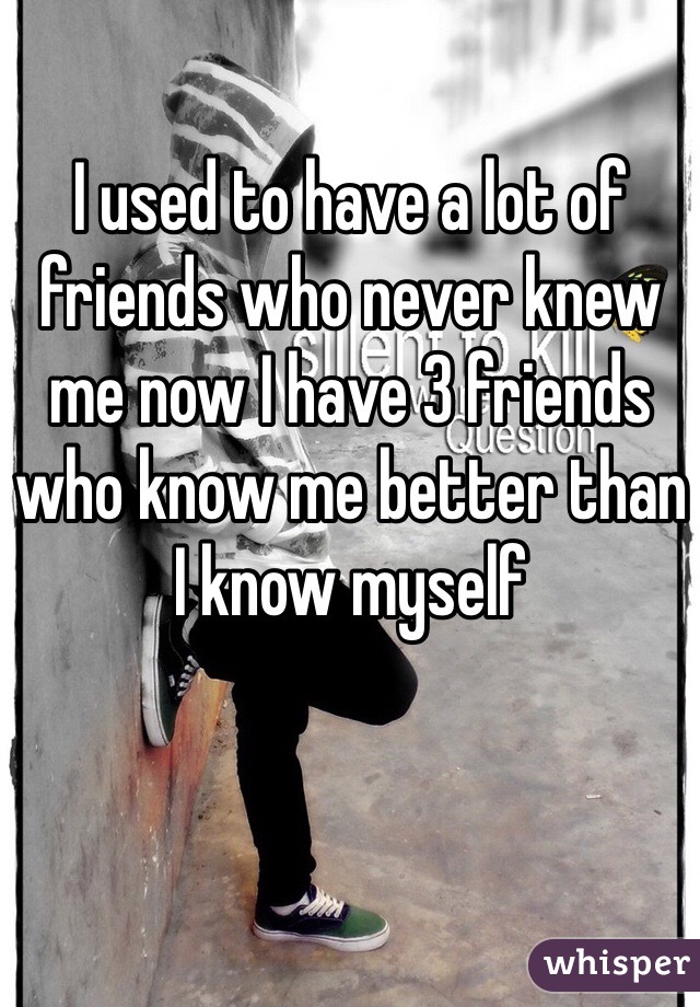 I used to have a lot of friends who never knew me now I have 3 friends who know me better than I know myself