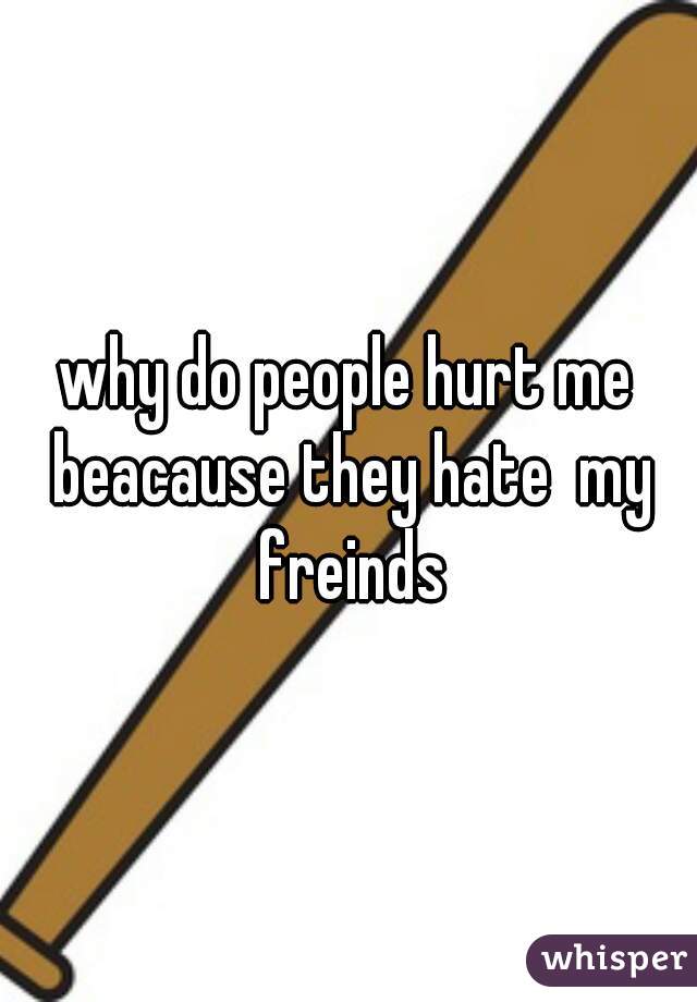 why do people hurt me beacause they hate  my freinds
