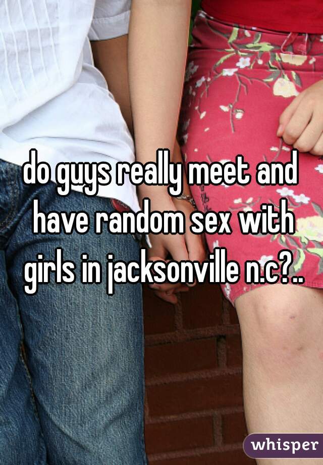 do guys really meet and have random sex with girls in jacksonville n.c?..