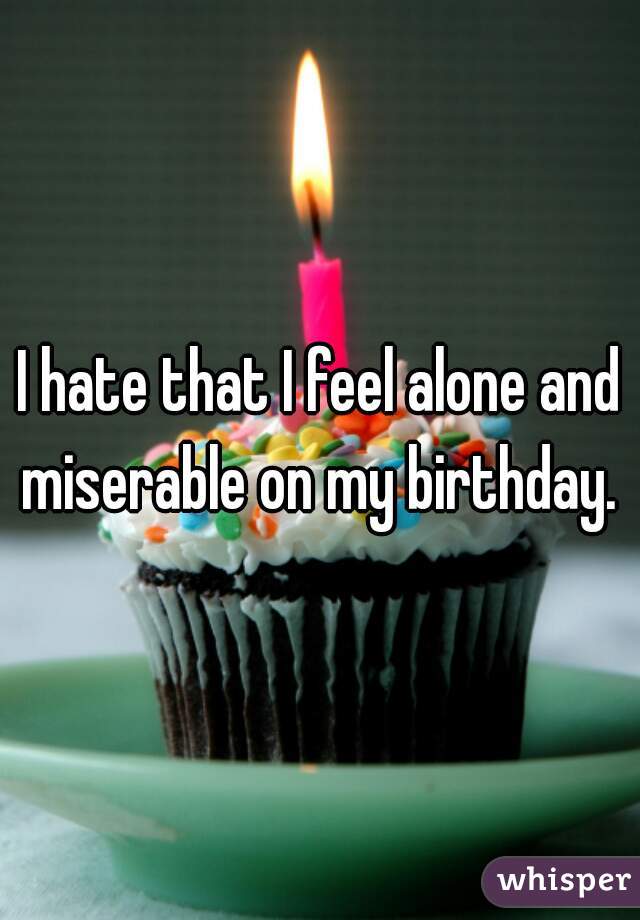 I hate that I feel alone and miserable on my birthday. 
