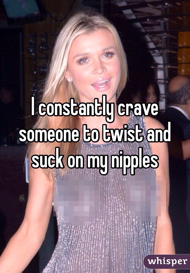 I constantly crave someone to twist and suck on my nipples 