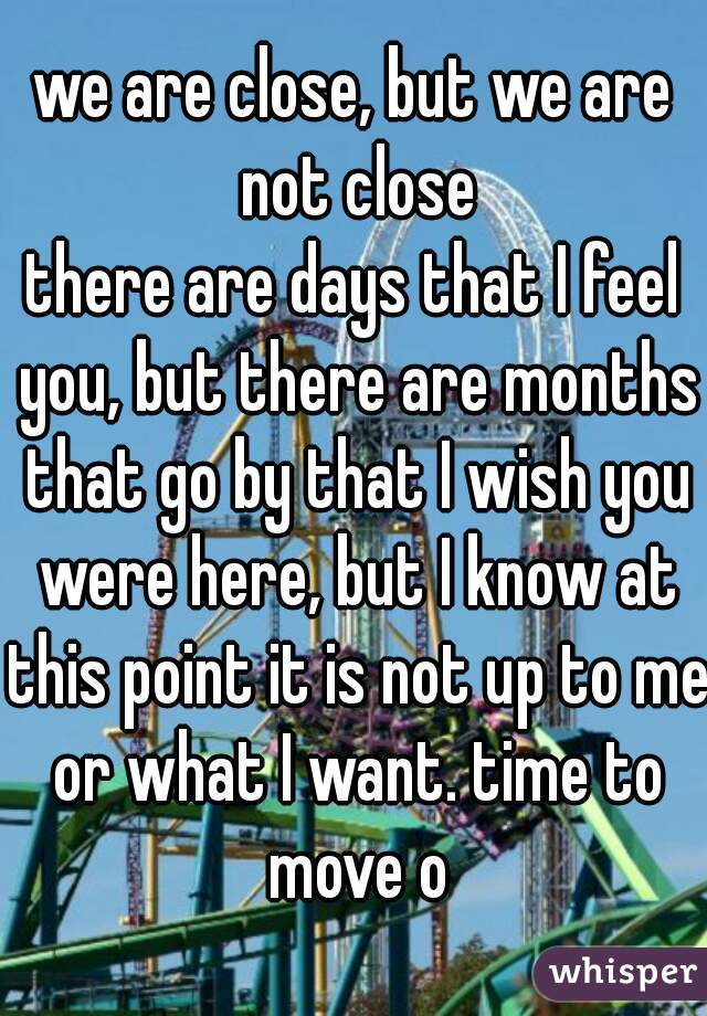 we are close, but we are not close
there are days that I feel you, but there are months that go by that I wish you were here, but I know at this point it is not up to me or what I want. time to move o