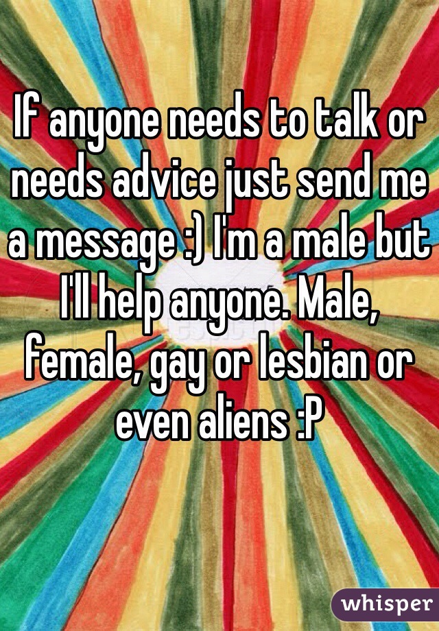 If anyone needs to talk or needs advice just send me a message :) I'm a male but I'll help anyone. Male, female, gay or lesbian or even aliens :P