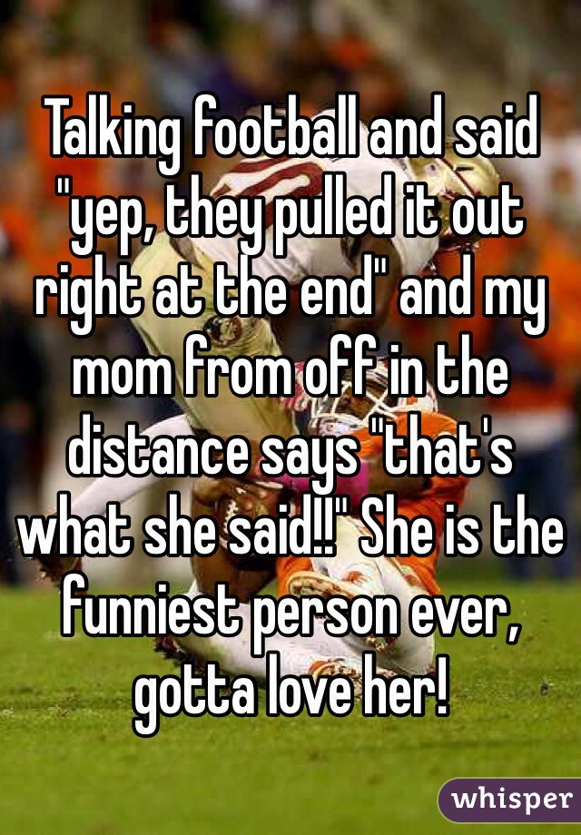 Talking football and said "yep, they pulled it out right at the end" and my mom from off in the distance says "that's what she said!!" She is the funniest person ever, gotta love her!