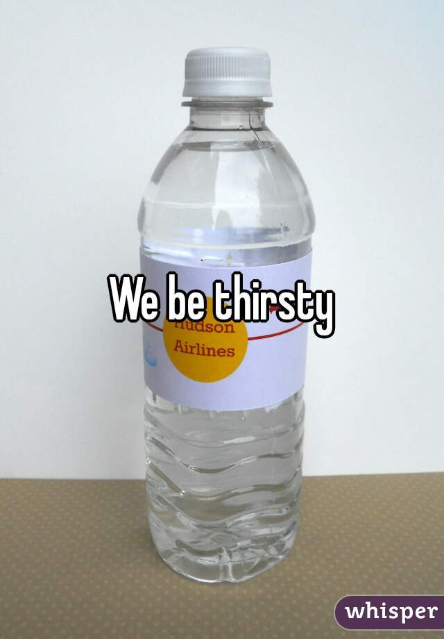 We be thirsty