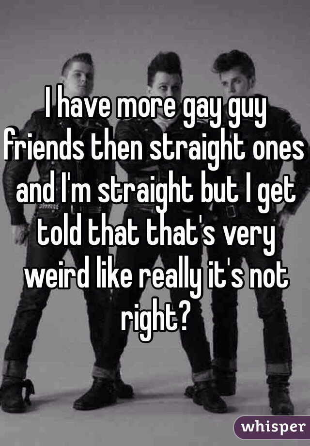 I have more gay guy friends then straight ones and I'm straight but I get told that that's very weird like really it's not right?