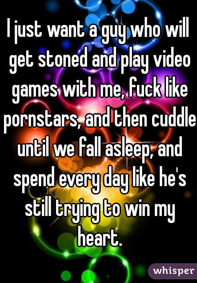 I just want a guy who will get stoned and play video games with me, fuck like pornstars, and then cuddle until we fall asleep, and spend every day like he's still trying to win my heart.