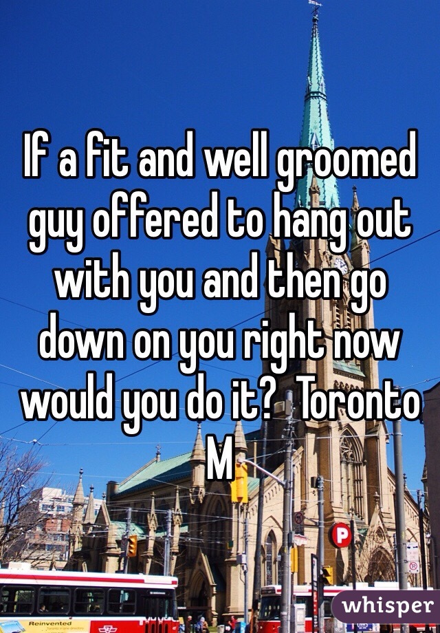 If a fit and well groomed guy offered to hang out with you and then go down on you right now would you do it?  Toronto M