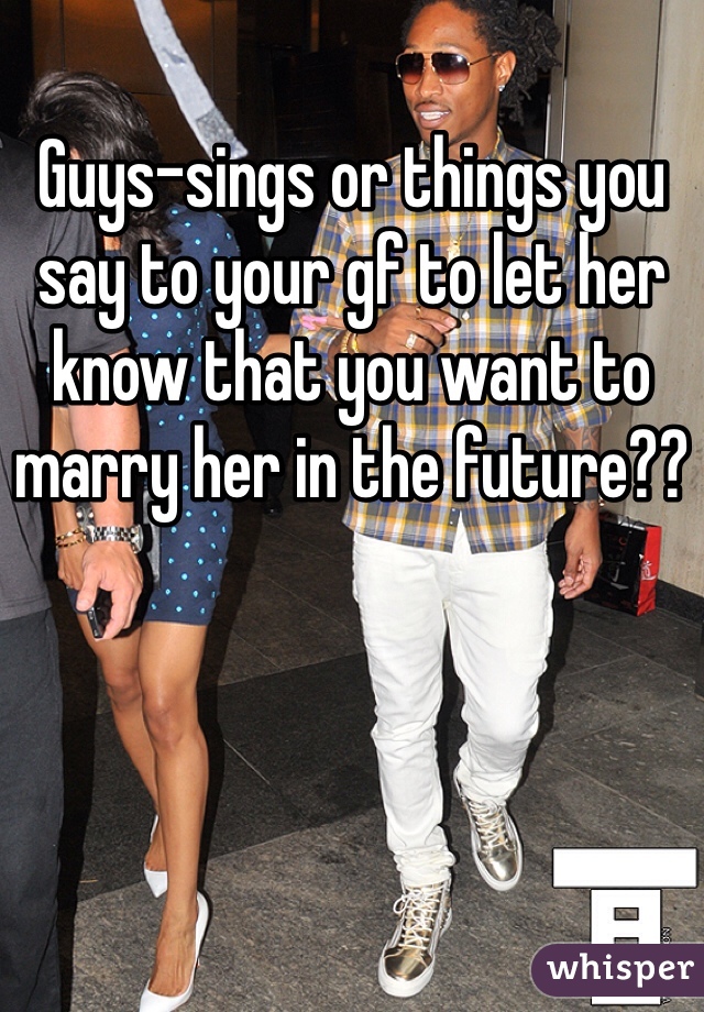 Guys-sings or things you say to your gf to let her know that you want to marry her in the future??