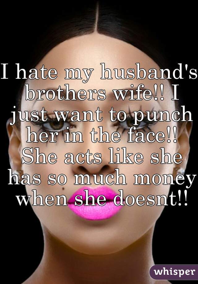 I hate my husband's brothers wife!! I just want to punch her in the face!! She acts like she has so much money when she doesnt!!