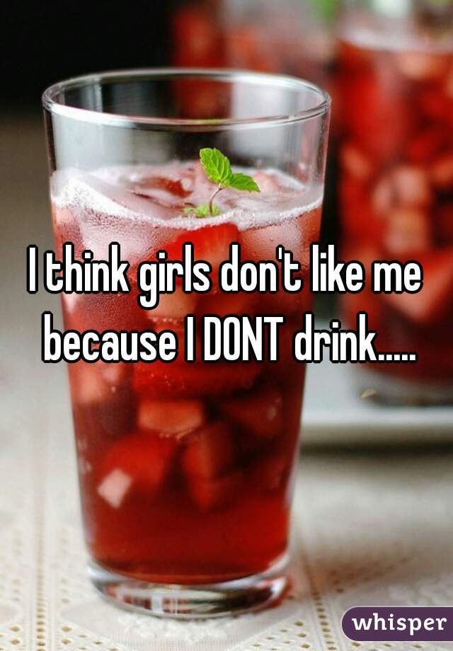I think girls don't like me because I DONT drink.....