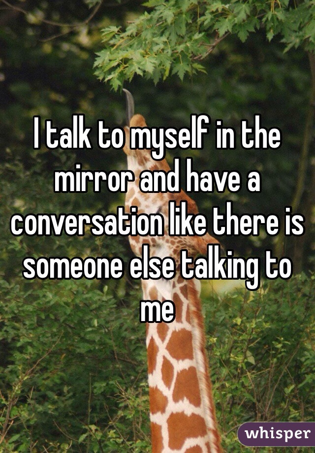 I talk to myself in the mirror and have a conversation like there is someone else talking to me 