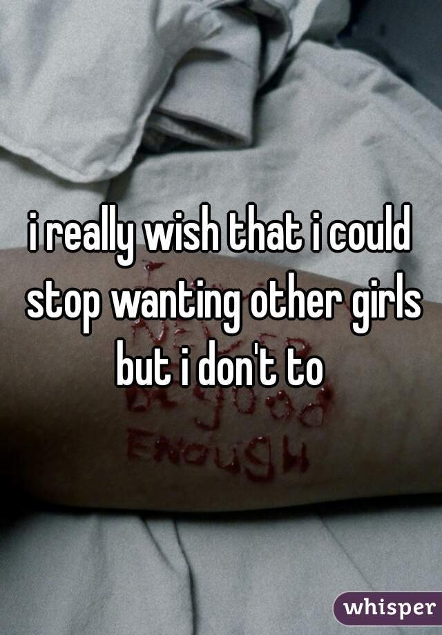 i really wish that i could stop wanting other girls but i don't to 
