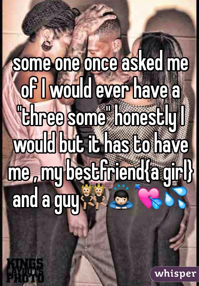 some one once asked me of I would ever have a "three some" honestly I would but it has to have me , my bestfriend{a girl} and a guy👯🙇💘💦