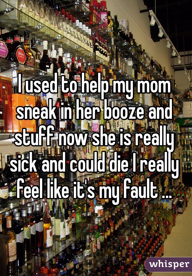 I used to help my mom sneak in her booze and stuff now she is really sick and could die I really feel like it's my fault ...
