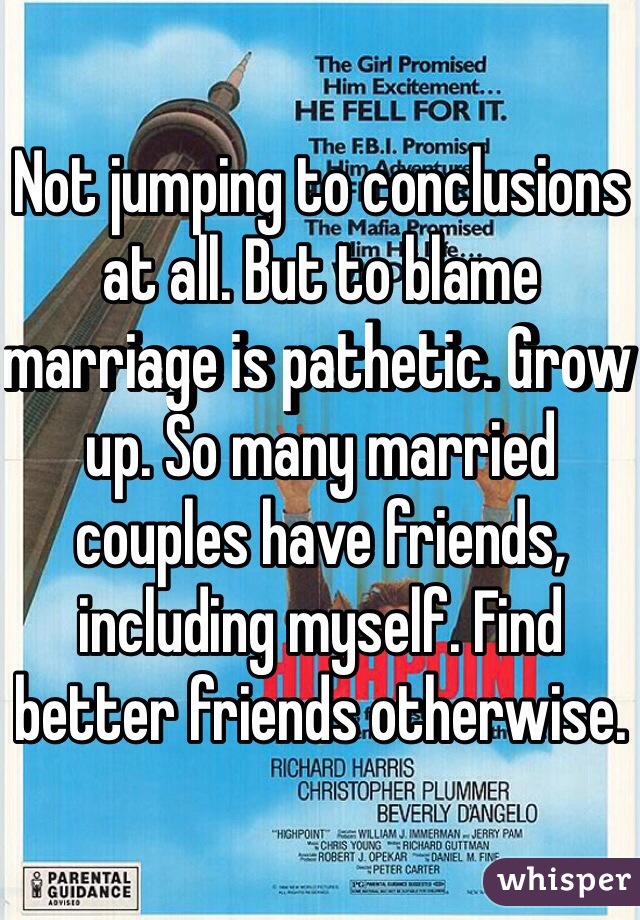 Not jumping to conclusions at all. But to blame marriage is pathetic. Grow up. So many married couples have friends, including myself. Find better friends otherwise. 