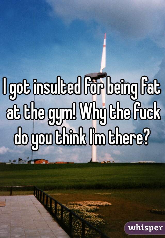 I got insulted for being fat at the gym! Why the fuck do you think I'm there? 